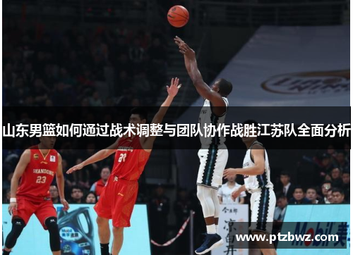 山东男篮如何通过战术调整与团队协作战胜江苏队全面分析