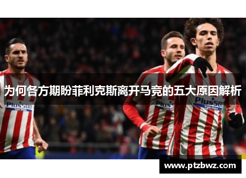 为何各方期盼菲利克斯离开马竞的五大原因解析