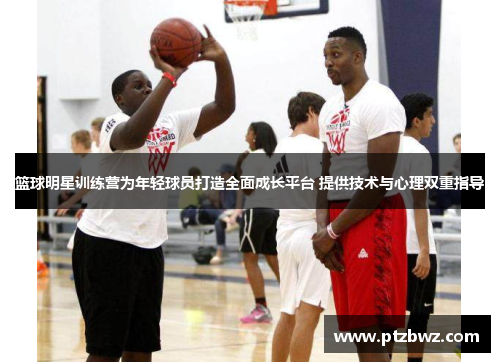 篮球明星训练营为年轻球员打造全面成长平台 提供技术与心理双重指导 篮球明星训练营为年轻球员打造全面成长平台 提供技术与心理双重指导