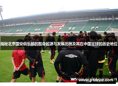 揭秘北京国安俱乐部的前身起源与发展历程及其在中国足球的历史地位 揭秘北京国安俱乐部的前身起源与发展历程及其在中国足球的历史地位