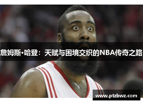 詹姆斯·哈登：天赋与困境交织的NBA传奇之路