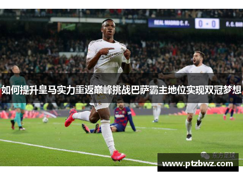 如何提升皇马实力重返巅峰挑战巴萨霸主地位实现双冠梦想