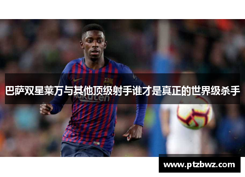 巴萨双星莱万与其他顶级射手谁才是真正的世界级杀手 巴萨双星莱万与其他顶级射手谁才是真正的世界级杀手